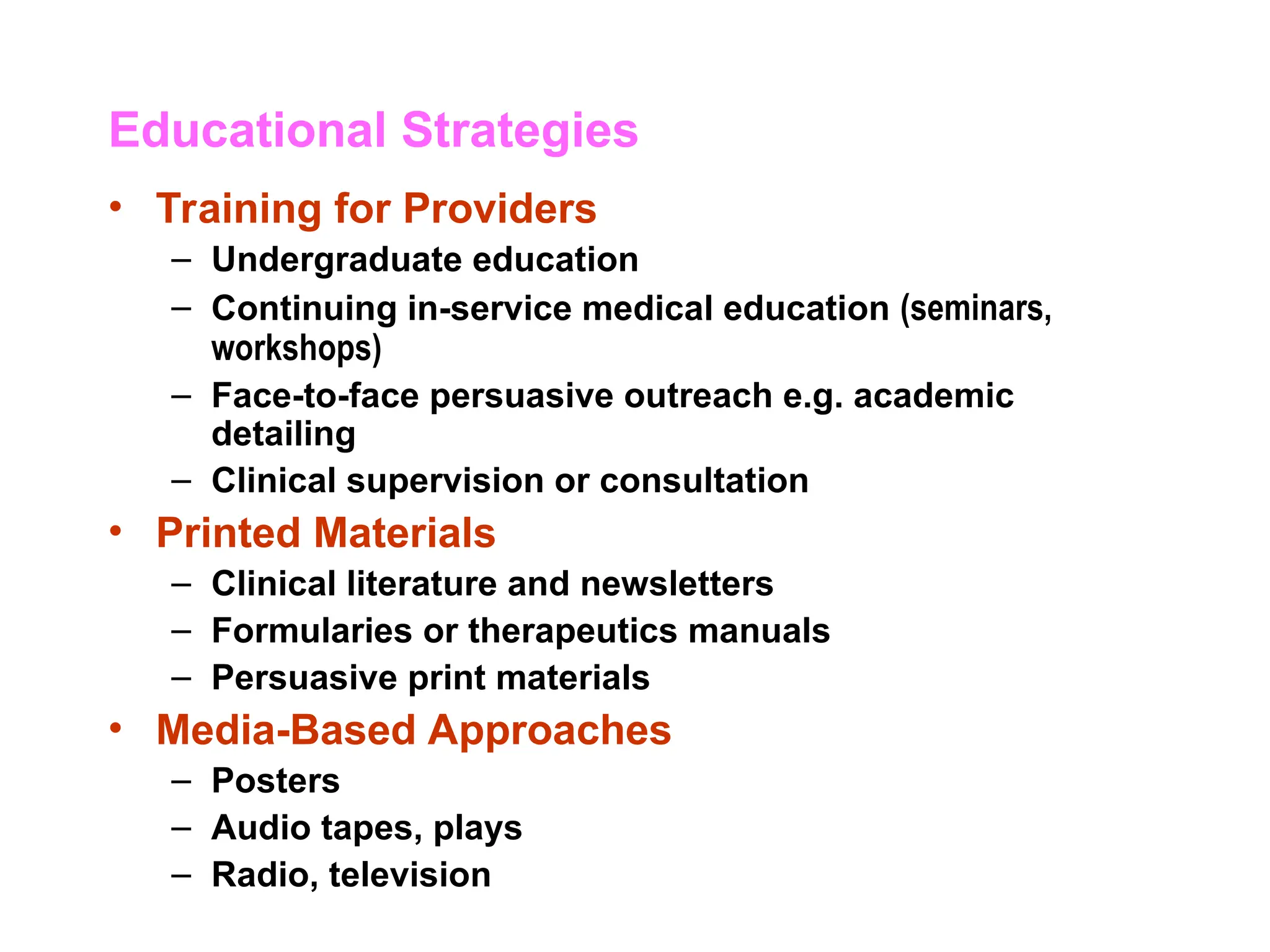 Educational Strategies
• Training for Providers
– Undergraduate education
– Continuing in-service medical education (seminars,
workshops)
– Face-to-face persuasive outreach e.g. academic
detailing
– Clinical supervision or consultation
• Printed Materials
– Clinical literature and newsletters
– Formularies or therapeutics manuals
– Persuasive print materials
• Media-Based Approaches
– Posters
– Audio tapes, plays
– Radio, television
 