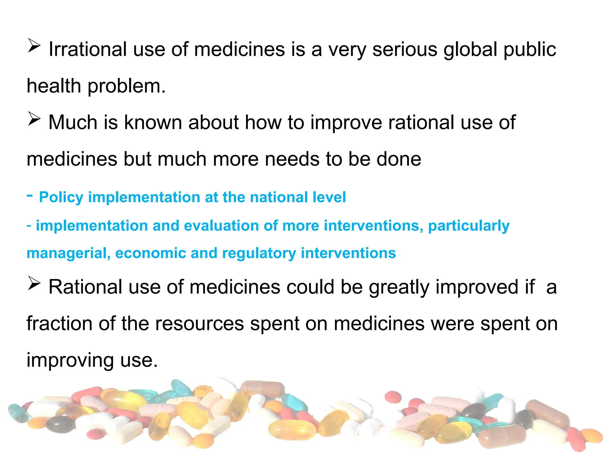  Irrational use of medicines is a very serious global public
health problem.
 Much is known about how to improve rational use of
medicines but much more needs to be done
- Policy implementation at the national level
- implementation and evaluation of more interventions, particularly
managerial, economic and regulatory interventions
 Rational use of medicines could be greatly improved if a
fraction of the resources spent on medicines were spent on
improving use.
 