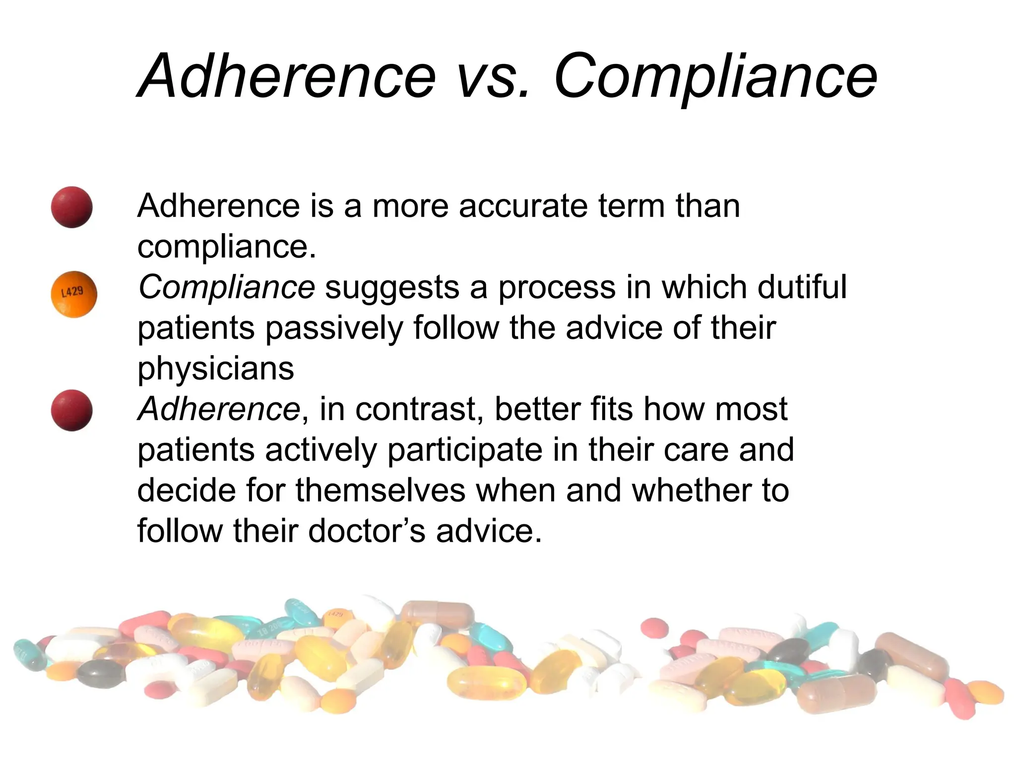 Adherence vs. Compliance
Adherence is a more accurate term than
compliance.
Compliance suggests a process in which dutiful
patients passively follow the advice of their
physicians
Adherence, in contrast, better fits how most
patients actively participate in their care and
decide for themselves when and whether to
follow their doctor’s advice.
 