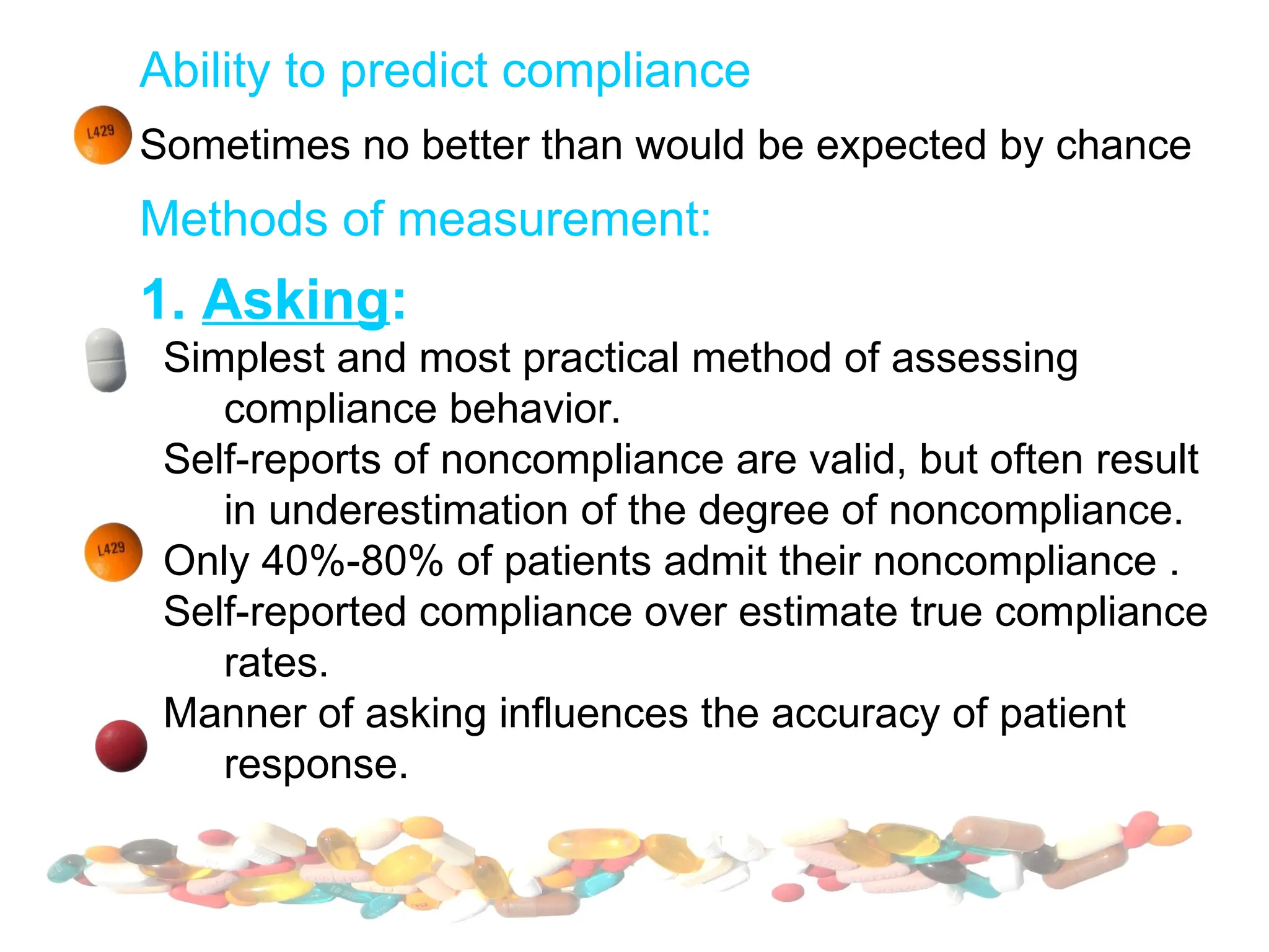 Ability to predict compliance
Sometimes no better than would be expected by chance
Methods of measurement:
1. Asking:
Simplest and most practical method of assessing
compliance behavior.
Self-reports of noncompliance are valid, but often result
in underestimation of the degree of noncompliance.
Only 40%-80% of patients admit their noncompliance .
Self-reported compliance over estimate true compliance
rates.
Manner of asking influences the accuracy of patient
response.
 