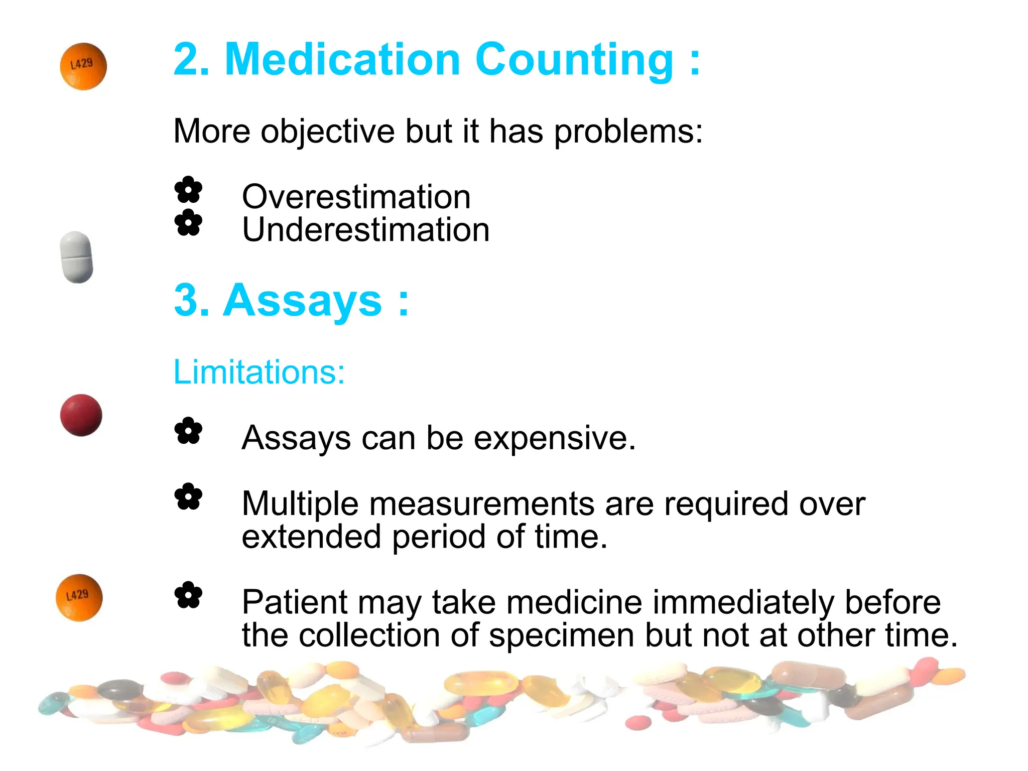 2. Medication Counting :
More objective but it has problems:
 Overestimation
 Underestimation
3. Assays :
Limitations:
 Assays can be expensive.
 Multiple measurements are required over
extended period of time.
 Patient may take medicine immediately before
the collection of specimen but not at other time.
 