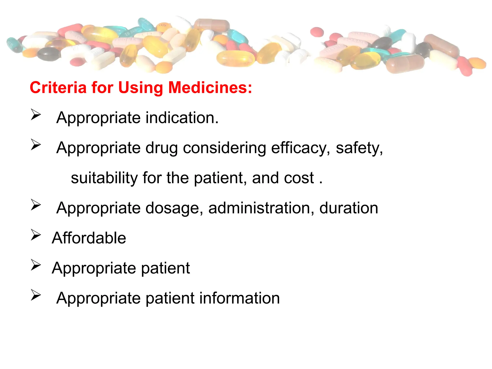 Criteria for Using Medicines:
 Appropriate indication.
 Appropriate drug considering efficacy, safety,
suitability for the patient, and cost .
 Appropriate dosage, administration, duration
 Affordable
 Appropriate patient
 Appropriate patient information
 