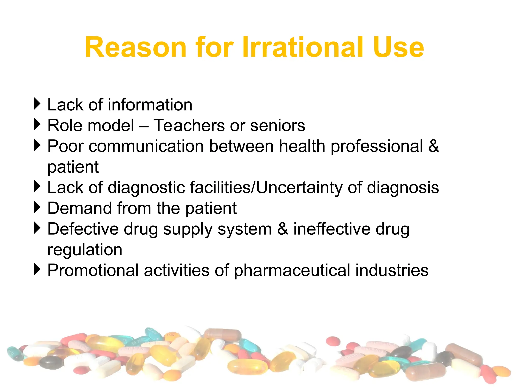 Reason for Irrational Use
 Lack of information
 Role model – Teachers or seniors
 Poor communication between health professional &
patient
 Lack of diagnostic facilities/Uncertainty of diagnosis
 Demand from the patient
 Defective drug supply system & ineffective drug
regulation
 Promotional activities of pharmaceutical industries
 