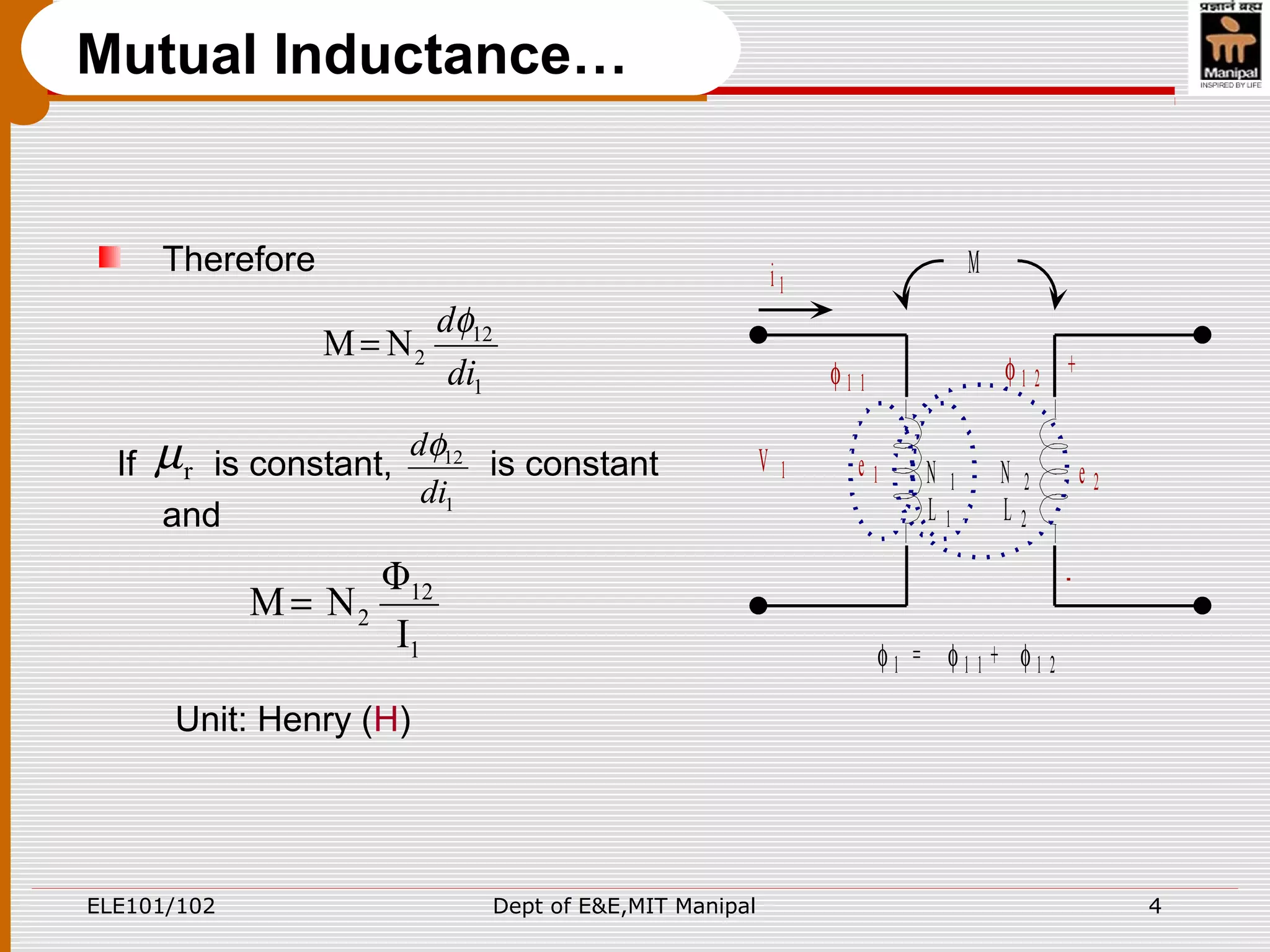 ELE101/102 Dept of E&E,MIT Manipal 4
Therefore
If is constant, is constant
and
Unit: Henry (H)
Mutual Inductance…
M
N 1 N 2
L 1 L 2
φ 1 1 φ 1 2
φ 1 = φ 1 1 + φ 1 2
i 1
V 1 e 2
+
-
e 1
1
12
2NM
di
dφ
=
rµ
1
12
di
dφ
1
12
2
I
Φ
NM =
 