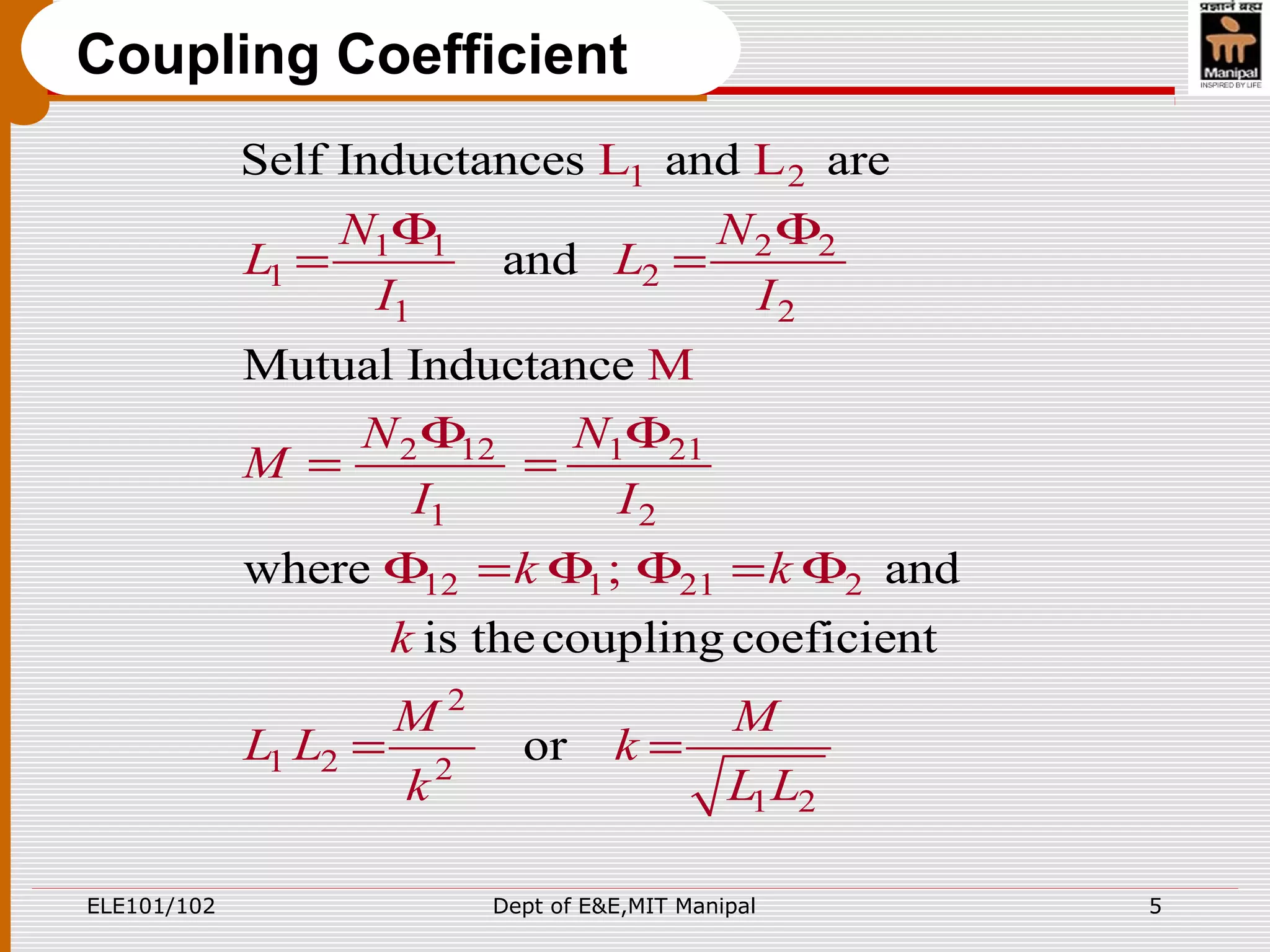 ELE101/102 Dept of E&E,MIT Manipal 5
Coupling Coefficient
1 2
1 1 2 2
1 2
1 2
2 12 1 21
1 2
12 1 21 2
2
1 2 2
1 2
Self Inductances and are
and
Mutual Inductance
where and
is thecoupling coeficie
L L
M
;
nt
or
N N
L L
I I
N N
M
I I
k k
k
M M
L L k
k L L
Φ Φ
= =
Φ Φ
= =
Φ = Φ Φ = Φ
= =
 