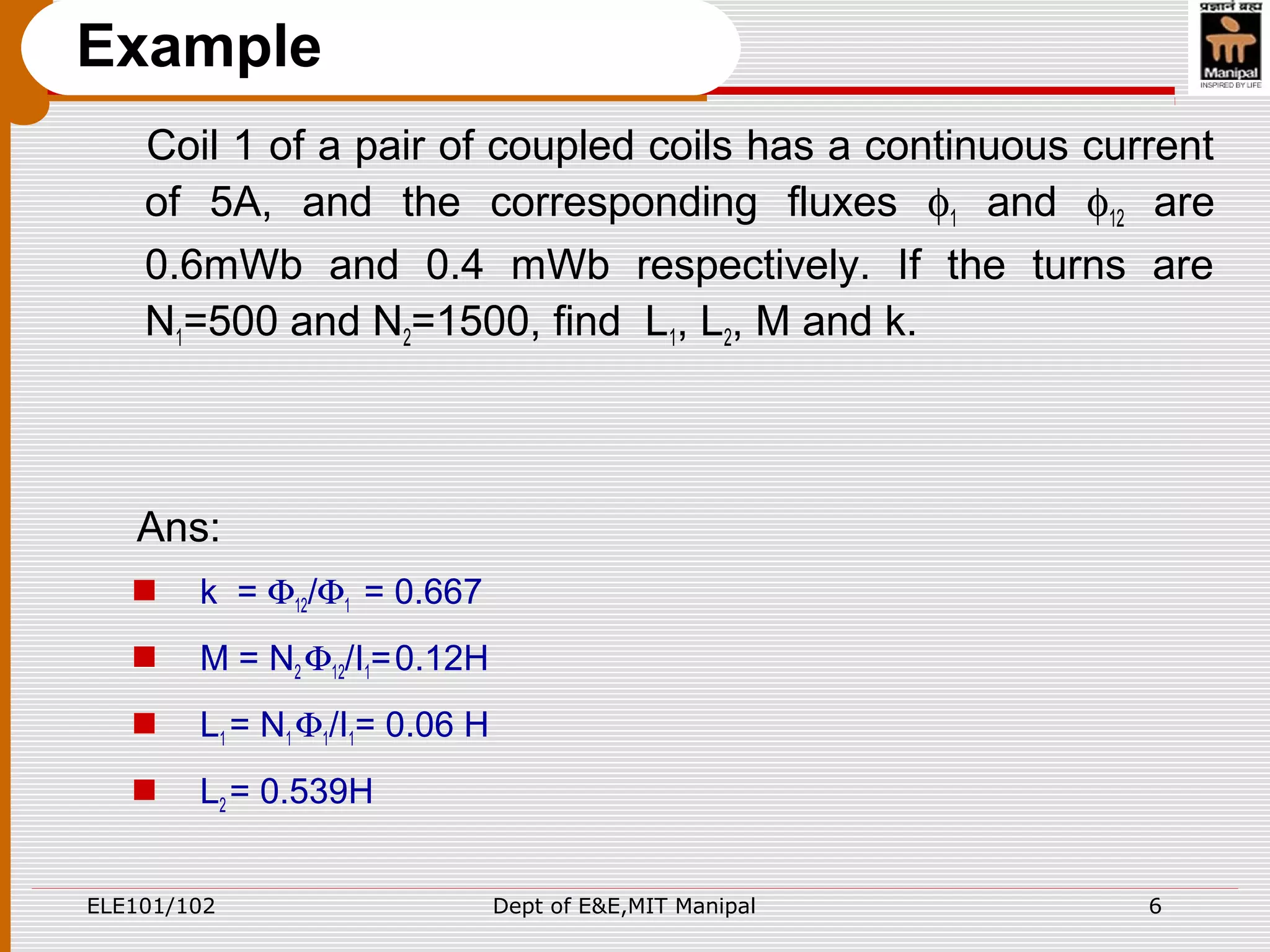 ELE101/102 Dept of E&E,MIT Manipal 6
Example
Coil 1 of a pair of coupled coils has a continuous current
of 5A, and the corresponding fluxes φ1 and φ12 are
0.6mWb and 0.4 mWb respectively. If the turns are
N1=500 and N2=1500, find L1, L2, M and k.
Ans:
 k = Φ12/Φ1 = 0.667
 M = N2 Φ12/I1=0.12H
 L1 = N1 Φ1/I1= 0.06 H
 L2 = 0.539H
 