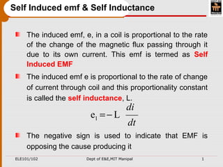 ELE101/102 Dept of E&E,MIT Manipal 1
Self Induced emf & Self Inductance
The induced emf, e, in a coil is proportional to the rate
of the change of the magnetic flux passing through it
due to its own current. This emf is termed as Self
Induced EMF
The induced emf e is proportional to the rate of change
of current through coil and this proportionality constant
is called the self inductance, L.
The negative sign is used to indicate that EMF is
opposing the cause producing it
dt
di
Le1 −=
 