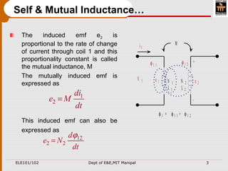 ELE101/102 Dept of E&E,MIT Manipal 3
The induced emf e2 is
proportional to the rate of change
of current through coil 1 and this
proportionality constant is called
the mutual inductance, M
The mutually induced emf is
expressed as
This induced emf can also be
expressed as
Self & Mutual Inductance…
M
N 1 N 2
L 1 L 2
φ 1 1 φ 1 2
φ 1 = φ 1 1 + φ 1 2
i 1
V 1 e 2
+
-
e 1
1
2
di
e M
dt
=
12
2 2
d
e N
dt
ϕ
=
 