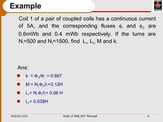 ELE101/102 Dept of E&E,MIT Manipal 6
Example
Coil 1 of a pair of coupled coils has a continuous current
of 5A, and the corresponding fluxes φ1 and φ12 are
0.6mWb and 0.4 mWb respectively. If the turns are
N1=500 and N2=1500, find L1, L2, M and k.
Ans:
 k = Φ12/Φ1 = 0.667
 M = N2 Φ12/I1=0.12H
 L1 = N1 Φ1/I1= 0.06 H
 L2 = 0.539H
 