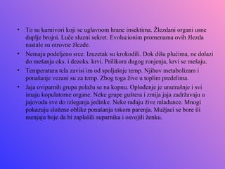 •   To su karnivori koji se uglavnom hrane insektima. Žlezdani organi usne
    duplje brojni. Luče sluzni sekret. Evolucionim promenama ovih žlezda
    nastale su otrovne žlezde.
•   Nemaju podeljeno srce. Izuzetak su krokodili. Dok dišu plućima, ne dolazi
    do mešanja oks. i dezoks. krvi. Prilikom dugog ronjenja, krvi se mešaju.
•   Temperatura tela zavisi im od spoljašnje temp. Njihov metabolizam i
    ponašanje vezani su za temp. Zbog toga žive u toplim predelima.
•   Jaja oviparnih grupa polažu se na kopnu. Oplođenje je unutrašnje i svi
    imaju kopulatorne organe. Neke grupe guštera i zmija jaja zadržavaju u
    jajovodu sve do izleganja jedinke. Neke rađaju žive mladunce. Mnogi
    pokazuju složene oblike ponašanja tokom parenja. Mužjaci se bore ili
    menjaju boje da bi zaplašili suparnika i osvojili ženku.
 