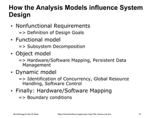 Bernd Bruegge & Allen H. Dutoit Object-Oriented Software Engineering: Using UML, Patterns, and Java 10
How the Analysis Models influence System
Design
• Nonfunctional Requirements
=> Definition of Design Goals
• Functional model
=> Subsystem Decomposition
• Object model
=> Hardware/Software Mapping, Persistent Data
Management
• Dynamic model
=> Identification of Concurrency, Global Resource
Handling, Software Control
• Finally: Hardware/Software Mapping
=> Boundary conditions
 