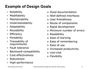 Bernd Bruegge & Allen H. Dutoit Object-Oriented Software Engineering: Using UML, Patterns, and Java 12
Example of Design Goals
• Reliability
• Modifiability
• Maintainability
• Understandability
• Adaptability
• Reusability
• Efficiency
• Portability
• Traceability of
requirements
• Fault tolerance
• Backward-compatibility
• Cost-effectiveness
• Robustness
• High-performance
 Good documentation
 Well-defined interfaces
 User-friendliness
 Reuse of components
 Rapid development
 Minimum number of errors
 Readability
 Ease of learning
 Ease of remembering
 Ease of use
 Increased productivity
 Low-cost
 Flexibility
 