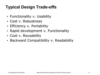 Bernd Bruegge & Allen H. Dutoit Object-Oriented Software Engineering: Using UML, Patterns, and Java 14
Typical Design Trade-offs
• Functionality v. Usability
• Cost v. Robustness
• Efficiency v. Portability
• Rapid development v. Functionality
• Cost v. Reusability
• Backward Compatibility v. Readability
 