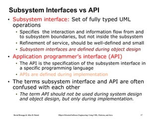 Bernd Bruegge & Allen H. Dutoit Object-Oriented Software Engineering: Using UML, Patterns, and Java 17
Subsystem Interfaces vs API
• Subsystem interface: Set of fully typed UML
operations
• Specifies the interaction and information flow from and
to subsystem boundaries, but not inside the subsystem
• Refinement of service, should be well-defined and small
• Subsystem interfaces are defined during object design
• Application programmer’s interface (API)
• The API is the specification of the subsystem interface in
a specific programming language
• APIs are defined during implementation
• The terms subsystem interface and API are often
confused with each other
• The term API should not be used during system design
and object design, but only during implementation.
 