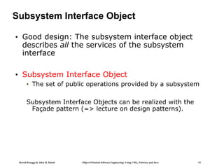Bernd Bruegge & Allen H. Dutoit Object-Oriented Software Engineering: Using UML, Patterns, and Java 19
Subsystem Interface Object
• Good design: The subsystem interface object
describes all the services of the subsystem
interface
• Subsystem Interface Object
• The set of public operations provided by a subsystem
Subsystem Interface Objects can be realized with the
Façade pattern (=> lecture on design patterns).
 