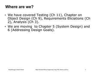 Bernd Bruegge & Allen H. Dutoit Object-Oriented Software Engineering: Using UML, Patterns, and Java 2
Where are we?
• We have covered Testing (Ch 11), Chapter on
Object Design (Ch 9), Requirements Eliciations (Ch
2), Analysis (Ch 3).
• We are moving to Chapter 5 (System Design) and
6 (Addressing Design Goals).
 