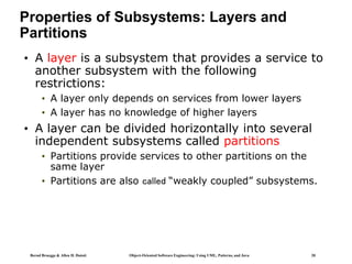 Bernd Bruegge & Allen H. Dutoit Object-Oriented Software Engineering: Using UML, Patterns, and Java 20
Properties of Subsystems: Layers and
Partitions
• A layer is a subsystem that provides a service to
another subsystem with the following
restrictions:
• A layer only depends on services from lower layers
• A layer has no knowledge of higher layers
• A layer can be divided horizontally into several
independent subsystems called partitions
• Partitions provide services to other partitions on the
same layer
• Partitions are also called “weakly coupled” subsystems.
 