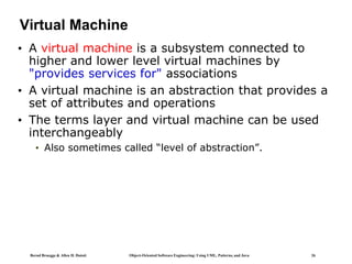 Bernd Bruegge & Allen H. Dutoit Object-Oriented Software Engineering: Using UML, Patterns, and Java 26
Virtual Machine
• A virtual machine is a subsystem connected to
higher and lower level virtual machines by
"provides services for" associations
• A virtual machine is an abstraction that provides a
set of attributes and operations
• The terms layer and virtual machine can be used
interchangeably
• Also sometimes called “level of abstraction”.
 