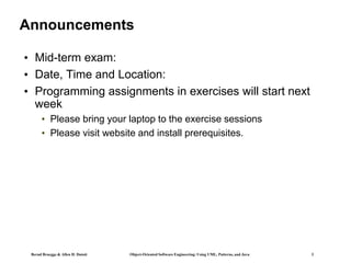 Bernd Bruegge & Allen H. Dutoit Object-Oriented Software Engineering: Using UML, Patterns, and Java 3
Announcements
• Mid-term exam:
• Date, Time and Location:
• Programming assignments in exercises will start next
week
• Please bring your laptop to the exercise sessions
• Please visit website and install prerequisites.
 
