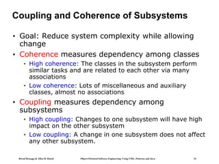 Bernd Bruegge & Allen H. Dutoit Object-Oriented Software Engineering: Using UML, Patterns, and Java 33
Coupling and Coherence of Subsystems
• Goal: Reduce system complexity while allowing
change
• Coherence measures dependency among classes
• High coherence: The classes in the subsystem perform
similar tasks and are related to each other via many
associations
• Low coherence: Lots of miscellaneous and auxiliary
classes, almost no associations
• Coupling measures dependency among
subsystems
• High coupling: Changes to one subsystem will have high
impact on the other subsystem
• Low coupling: A change in one subsystem does not affect
any other subsystem.
 