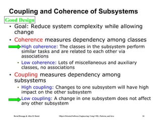 Bernd Bruegge & Allen H. Dutoit Object-Oriented Software Engineering: Using UML, Patterns, and Java 34
Coupling and Coherence of Subsystems
• Goal: Reduce system complexity while allowing
change
• Coherence measures dependency among classes
• High coherence: The classes in the subsystem perform
similar tasks and are related to each other via
associations
• Low coherence: Lots of miscellaneous and auxiliary
classes, no associations
• Coupling measures dependency among
subsystems
• High coupling: Changes to one subsystem will have high
impact on the other subsystem
• Low coupling: A change in one subsystem does not affect
any other subsystem
Good Design
 