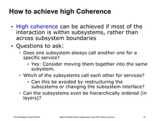 Bernd Bruegge & Allen H. Dutoit Object-Oriented Software Engineering: Using UML, Patterns, and Java 35
How to achieve high Coherence
• High coherence can be achieved if most of the
interaction is within subsystems, rather than
across subsystem boundaries
• Questions to ask:
• Does one subsystem always call another one for a
specific service?
• Yes: Consider moving them together into the same
subystem.
• Which of the subsystems call each other for services?
• Can this be avoided by restructuring the
subsystems or changing the subsystem interface?
• Can the subsystems even be hierarchically ordered (in
layers)?
 
