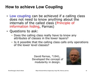 Bernd Bruegge & Allen H. Dutoit Object-Oriented Software Engineering: Using UML, Patterns, and Java 36
How to achieve Low Coupling
• Low coupling can be achieved if a calling class
does not need to know anything about the
internals of the called class (Principle of
information hiding, Parnas)
• Questions to ask:
• Does the calling class really have to know any
attributes of classes in the lower layers?
• Is it possible that the calling class calls only operations
of the lower level classes?
David Parnas, *1941,
Developed the concept of
modularity in design.
 