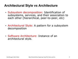Bernd Bruegge & Allen H. Dutoit Object-Oriented Software Engineering: Using UML, Patterns, and Java 37
Architectural Style vs Architecture
• Subsystem decomposition: Identification of
subsystems, services, and their association to
each other (hierarchical, peer-to-peer, etc)
• Architectural Style: A pattern for a subsystem
decomposition
• Software Architecture: Instance of an
architectural style.
 