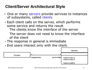 Bernd Bruegge & Allen H. Dutoit Object-Oriented Software Engineering: Using UML, Patterns, and Java 39
Client/Server Architectural Style
• One or many servers provide services to instances
of subsystems, called clients
Client
Server
+service1()
+service2()
+serviceN()
*
*
requester provider
• Each client calls on the server, which performs
some service and returns the result
The clients know the interface of the server
The server does not need to know the interface
of the client
• The response in general is immediate
• End users interact only with the client.
 