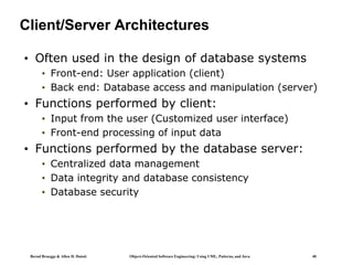Bernd Bruegge & Allen H. Dutoit Object-Oriented Software Engineering: Using UML, Patterns, and Java 40
Client/Server Architectures
• Often used in the design of database systems
• Front-end: User application (client)
• Back end: Database access and manipulation (server)
• Functions performed by client:
• Input from the user (Customized user interface)
• Front-end processing of input data
• Functions performed by the database server:
• Centralized data management
• Data integrity and database consistency
• Database security
 
