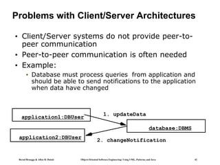 Bernd Bruegge & Allen H. Dutoit Object-Oriented Software Engineering: Using UML, Patterns, and Java 42
Problems with Client/Server Architectures
• Client/Server systems do not provide peer-to-
peer communication
• Peer-to-peer communication is often needed
• Example:
• Database must process queries from application and
should be able to send notifications to the application
when data have changed
application1:DBUser
database:DBMS
1. updateData
application2:DBUser
2. changeNotification
 