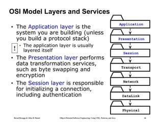 Bernd Bruegge & Allen H. Dutoit Object-Oriented Software Engineering: Using UML, Patterns, and Java 46
OSI Model Layers and Services
• The Application layer is the
system you are building (unless
you build a protocol stack)
• The application layer is usually
layered itself
• The Presentation layer performs
data transformation services,
such as byte swapping and
encryption
• The Session layer is responsible
for initializing a connection,
including authentication
Application
Presentation
Session
Transport
Network
DataLink
Physical
!
 