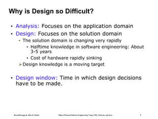 Bernd Bruegge & Allen H. Dutoit Object-Oriented Software Engineering: Using UML, Patterns, and Java 5
Why is Design so Difficult?
• Analysis: Focuses on the application domain
• Design: Focuses on the solution domain
• The solution domain is changing very rapidly
• Halftime knowledge in software engineering: About
3-5 years
• Cost of hardware rapidly sinking
Design knowledge is a moving target
• Design window: Time in which design decisions
have to be made.
 