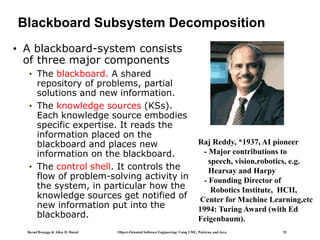Bernd Bruegge & Allen H. Dutoit Object-Oriented Software Engineering: Using UML, Patterns, and Java 53
Blackboard Subsystem Decomposition
• A blackboard-system consists
of three major components
• The blackboard. A shared
repository of problems, partial
solutions and new information.
• The knowledge sources (KSs).
Each knowledge source embodies
specific expertise. It reads the
information placed on the
blackboard and places new
information on the blackboard.
• The control shell. It controls the
flow of problem-solving activity in
the system, in particular how the
knowledge sources get notified of
new information put into the
blackboard.
Raj Reddy, *1937, AI pioneer
- Major contributions to
speech, vision,robotics, e.g.
Hearsay and Harpy
- Founding Director of
Robotics Institute, HCII,
Center for Machine Learning,etc
1994: Turing Award (with Ed
Feigenbaum).
 