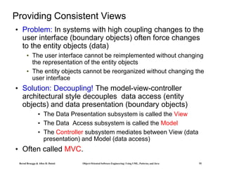 Bernd Bruegge & Allen H. Dutoit Object-Oriented Software Engineering: Using UML, Patterns, and Java 55
Providing Consistent Views
• Problem: In systems with high coupling changes to the
user interface (boundary objects) often force changes
to the entity objects (data)
• The user interface cannot be reimplemented without changing
the representation of the entity objects
• The entity objects cannot be reorganized without changing the
user interface
• Solution: Decoupling! The model-view-controller
architectural style decouples data access (entity
objects) and data presentation (boundary objects)
• The Data Presentation subsystem is called the View
• The Data Access subsystem is called the Model
• The Controller subsystem mediates between View (data
presentation) and Model (data access)
• Often called MVC.
 