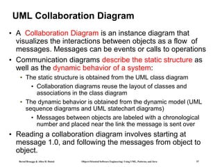 Bernd Bruegge & Allen H. Dutoit Object-Oriented Software Engineering: Using UML, Patterns, and Java 57
UML Collaboration Diagram
• A Collaboration Diagram is an instance diagram that
visualizes the interactions between objects as a flow of
messages. Messages can be events or calls to operations
• Communication diagrams describe the static structure as
well as the dynamic behavior of a system:
• The static structure is obtained from the UML class diagram
• Collaboration diagrams reuse the layout of classes and
associations in the class diagram
• The dynamic behavior is obtained from the dynamic model (UML
sequence diagrams and UML statechart diagrams)
• Messages between objects are labeled with a chronological
number and placed near the link the message is sent over
• Reading a collaboration diagram involves starting at
message 1.0, and following the messages from object to
object.
 