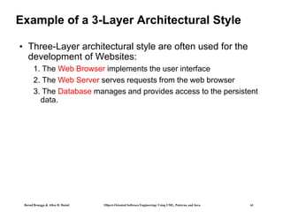 Bernd Bruegge & Allen H. Dutoit Object-Oriented Software Engineering: Using UML, Patterns, and Java 61
Example of a 3-Layer Architectural Style
• Three-Layer architectural style are often used for the
development of Websites:
1. The Web Browser implements the user interface
2. The Web Server serves requests from the web browser
3. The Database manages and provides access to the persistent
data.
 