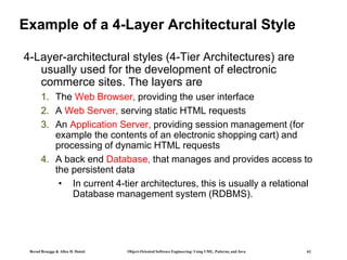 Bernd Bruegge & Allen H. Dutoit Object-Oriented Software Engineering: Using UML, Patterns, and Java 62
Example of a 4-Layer Architectural Style
4-Layer-architectural styles (4-Tier Architectures) are
usually used for the development of electronic
commerce sites. The layers are
1. The Web Browser, providing the user interface
2. A Web Server, serving static HTML requests
3. An Application Server, providing session management (for
example the contents of an electronic shopping cart) and
processing of dynamic HTML requests
4. A back end Database, that manages and provides access to
the persistent data
• In current 4-tier architectures, this is usually a relational
Database management system (RDBMS).
 