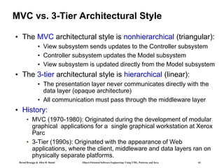 Bernd Bruegge & Allen H. Dutoit Object-Oriented Software Engineering: Using UML, Patterns, and Java 63
MVC vs. 3-Tier Architectural Style
• The MVC architectural style is nonhierarchical (triangular):
• View subsystem sends updates to the Controller subsystem
• Controller subsystem updates the Model subsystem
• View subsystem is updated directly from the Model subsystem
• The 3-tier architectural style is hierarchical (linear):
• The presentation layer never communicates directly with the
data layer (opaque architecture)
• All communication must pass through the middleware layer
• History:
• MVC (1970-1980): Originated during the development of modular
graphical applications for a single graphical workstation at Xerox
Parc
• 3-Tier (1990s): Originated with the appearance of Web
applications, where the client, middleware and data layers ran on
physically separate platforms.
 