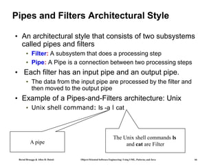 Bernd Bruegge & Allen H. Dutoit Object-Oriented Software Engineering: Using UML, Patterns, and Java 66
Pipes and Filters Architectural Style
• An architectural style that consists of two subsystems
called pipes and filters
• Filter: A subsystem that does a processing step
• Pipe: A Pipe is a connection between two processing steps
• Each filter has an input pipe and an output pipe.
• The data from the input pipe are processed by the filter and
then moved to the output pipe
• Example of a Pipes-and-Filters architecture: Unix
• Unix shell command: ls -a l cat
A pipe
The Unix shell commands ls
and cat are Filter
 