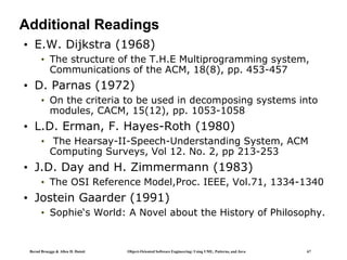 Bernd Bruegge & Allen H. Dutoit Object-Oriented Software Engineering: Using UML, Patterns, and Java 67
Additional Readings
• E.W. Dijkstra (1968)
• The structure of the T.H.E Multiprogramming system,
Communications of the ACM, 18(8), pp. 453-457
• D. Parnas (1972)
• On the criteria to be used in decomposing systems into
modules, CACM, 15(12), pp. 1053-1058
• L.D. Erman, F. Hayes-Roth (1980)
• The Hearsay-II-Speech-Understanding System, ACM
Computing Surveys, Vol 12. No. 2, pp 213-253
• J.D. Day and H. Zimmermann (1983)
• The OSI Reference Model,Proc. IEEE, Vol.71, 1334-1340
• Jostein Gaarder (1991)
• Sophie‘s World: A Novel about the History of Philosophy.
 