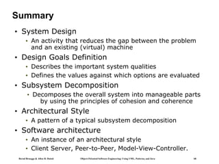 Bernd Bruegge & Allen H. Dutoit Object-Oriented Software Engineering: Using UML, Patterns, and Java 68
Summary
• System Design
• An activity that reduces the gap between the problem
and an existing (virtual) machine
• Design Goals Definition
• Describes the important system qualities
• Defines the values against which options are evaluated
• Subsystem Decomposition
• Decomposes the overall system into manageable parts
by using the principles of cohesion and coherence
• Architectural Style
• A pattern of a typical subsystem decomposition
• Software architecture
• An instance of an architectural style
• Client Server, Peer-to-Peer, Model-View-Controller.
 
