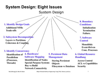 Bernd Bruegge & Allen H. Dutoit Object-Oriented Software Engineering: Using UML, Patterns, and Java 7
System Design: Eight Issues
System Design
2. Subsystem Decomposition
Layers vs Partitions
Coherence & Coupling
4. Hardware/
Software Mapping
Identification of Nodes
Special Purpose Systems
Buy vs Build
Network Connectivity
5. Persistent Data
Management
Storing Persistent
Objects
Filesystem vs Database
Access Control
ACL vs Capabilities
Security
6. Global Resource
Handlung
8. Boundary
Conditions
Initialization
Termination
Failure.
3. Identify Concurrency
Identification of
Parallelism
(Processes,
Threads)
7. Software
Control
Monolithic
Event-Driven
Conc. Processes
1. Identify Design Goals
Additional NFRs
Trade-offs
 