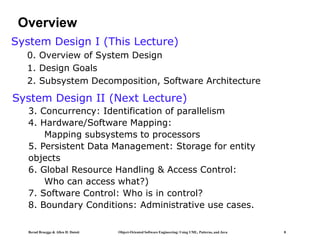 Bernd Bruegge & Allen H. Dutoit Object-Oriented Software Engineering: Using UML, Patterns, and Java 8
Overview
System Design I (This Lecture)
0. Overview of System Design
1. Design Goals
2. Subsystem Decomposition, Software Architecture
System Design II (Next Lecture)
3. Concurrency: Identification of parallelism
4. Hardware/Software Mapping:
Mapping subsystems to processors
5. Persistent Data Management: Storage for entity
objects
6. Global Resource Handling & Access Control:
Who can access what?)
7. Software Control: Who is in control?
8. Boundary Conditions: Administrative use cases.
 