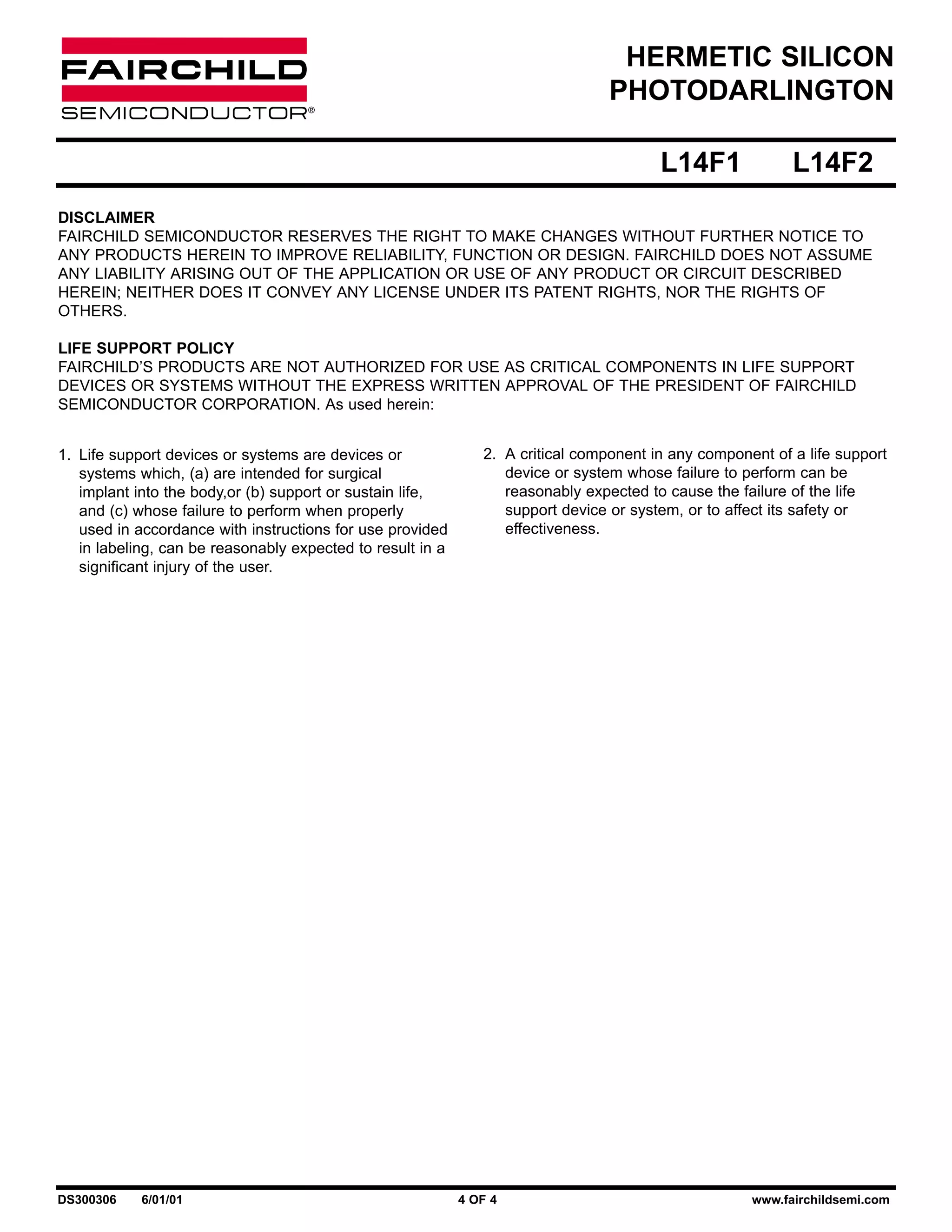HERMETIC SILICON
PHOTODARLINGTON
L14F1

L14F2

DISCLAIMER
FAIRCHILD SEMICONDUCTOR RESERVES THE RIGHT TO MAKE CHANGES WITHOUT FURTHER NOTICE TO
ANY PRODUCTS HEREIN TO IMPROVE RELIABILITY, FUNCTION OR DESIGN. FAIRCHILD DOES NOT ASSUME
ANY LIABILITY ARISING OUT OF THE APPLICATION OR USE OF ANY PRODUCT OR CIRCUIT DESCRIBED
HEREIN; NEITHER DOES IT CONVEY ANY LICENSE UNDER ITS PATENT RIGHTS, NOR THE RIGHTS OF
OTHERS.
LIFE SUPPORT POLICY
FAIRCHILD’S PRODUCTS ARE NOT AUTHORIZED FOR USE AS CRITICAL COMPONENTS IN LIFE SUPPORT
DEVICES OR SYSTEMS WITHOUT THE EXPRESS WRITTEN APPROVAL OF THE PRESIDENT OF FAIRCHILD
SEMICONDUCTOR CORPORATION. As used herein:
1. Life support devices or systems are devices or
systems which, (a) are intended for surgical
implant into the body,or (b) support or sustain life,
and (c) whose failure to perform when properly
used in accordance with instructions for use provided
in labeling, can be reasonably expected to result in a
significant injury of the user.

DS300306

6/01/01

2. A critical component in any component of a life support
device or system whose failure to perform can be
reasonably expected to cause the failure of the life
support device or system, or to affect its safety or
effectiveness.

4 OF 4

www.fairchildsemi.com

 