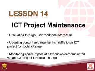 ICT Project Maintenance
• Evaluation through user feedback/interaction
• Updating content and maintaining traffic to an ICT
project for social change
• Monitoring social impact of advocacies communicated
via an ICT project for social change
 