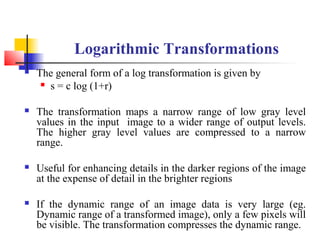 Logarithmic Transformations
 The general form of a log transformation is given by
 s = c log (1+r)
 The transformation maps a narrow range of low gray level
values in the input image to a wider range of output levels.
The higher gray level values are compressed to a narrow
range.
 Useful for enhancing details in the darker regions of the image
at the expense of detail in the brighter regions
 If the dynamic range of an image data is very large (eg.
Dynamic range of a transformed image), only a few pixels will
be visible. The transformation compresses the dynamic range.
 