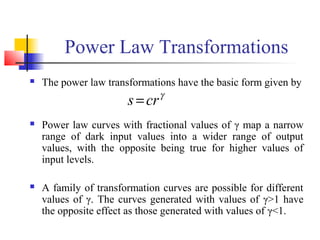 Power Law Transformations
 The power law transformations have the basic form given by
 Power law curves with fractional values of γ map a narrow
range of dark input values into a wider range of output
values, with the opposite being true for higher values of
input levels.
 A family of transformation curves are possible for different
values of γ. The curves generated with values of γ>1 have
the opposite effect as those generated with values of γ<1.
γ
crs =
 