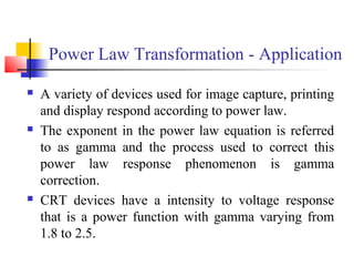 Power Law Transformation - Application
 A variety of devices used for image capture, printing
and display respond according to power law.
 The exponent in the power law equation is referred
to as gamma and the process used to correct this
power law response phenomenon is gamma
correction.
 CRT devices have a intensity to voltage response
that is a power function with gamma varying from
1.8 to 2.5.
 