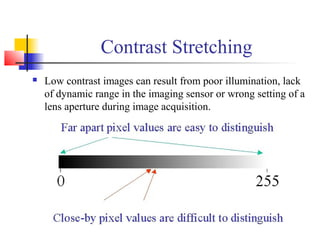 Contrast Stretching
 Low contrast images can result from poor illumination, lack
of dynamic range in the imaging sensor or wrong setting of a
lens aperture during image acquisition.
 